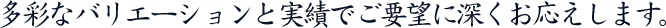 多彩なバリエーションと実績でご要望に深くお応えします